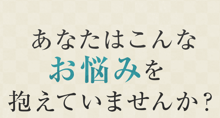 あなたはこんなお悩みを抱えていませんか？